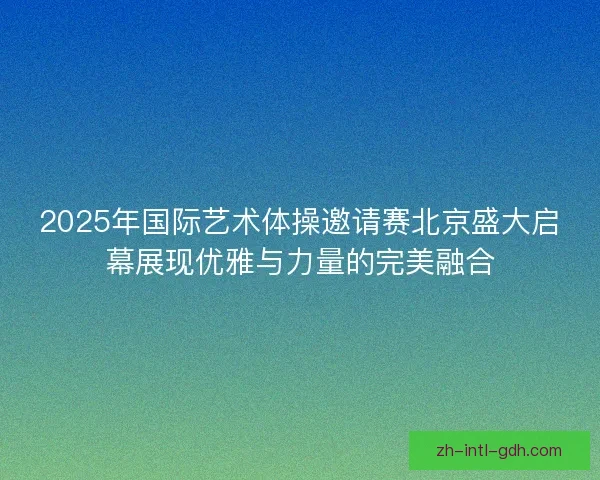 2025年国际艺术体操邀请赛北京盛大启幕展现优雅与力量的完美融合