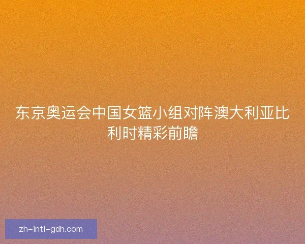 东京奥运会中国女篮小组对阵澳大利亚比利时精彩前瞻