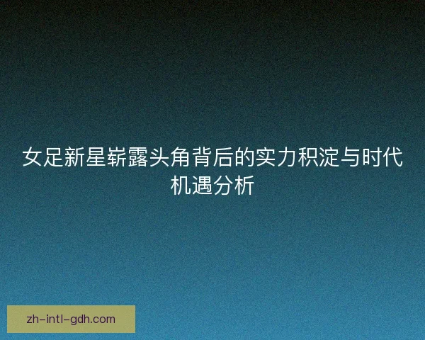 女足新星崭露头角背后的实力积淀与时代机遇分析